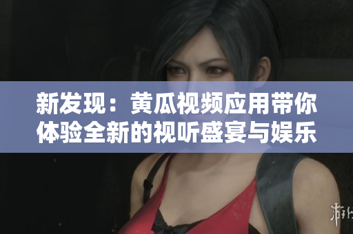 新发现：黄瓜视频应用带你体验全新的视听盛宴与娱乐时光