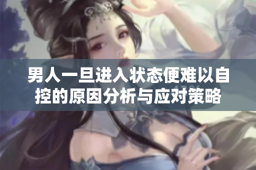 男人一旦进入状态便难以自控的原因分析与应对策略