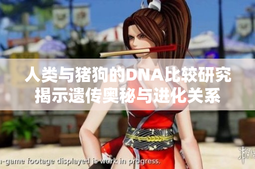 人类与猪狗的DNA比较研究揭示遗传奥秘与进化关系