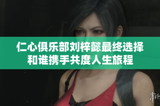 仁心俱乐部刘梓懿最终选择和谁携手共度人生旅程