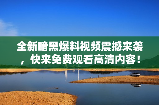 全新暗黑爆料视频震撼来袭，快来免费观看高清内容！