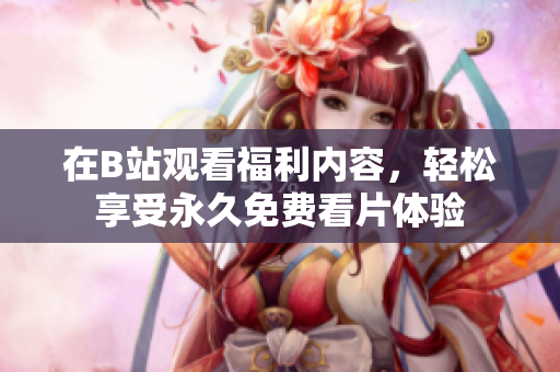 在B站观看福利内容，轻松享受永久免费看片体验