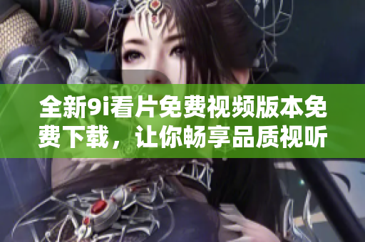 全新9i看片免费视频版本免费下载，让你畅享品质视听体验