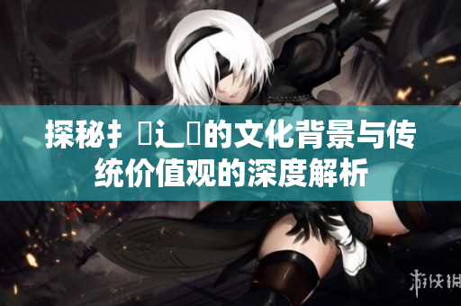 探秘扌喿辶畐的文化背景与传统价值观的深度解析