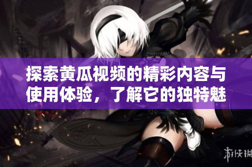 探索黄瓜视频的精彩内容与使用体验，了解它的独特魅力与优势