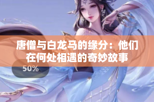 唐僧与白龙马的缘分：他们在何处相遇的奇妙故事