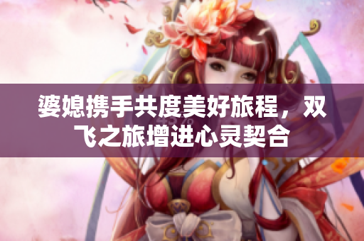 婆媳携手共度美好旅程，双飞之旅增进心灵契合