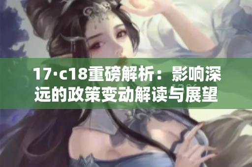 17·c18重磅解析：影响深远的政策变动解读与展望