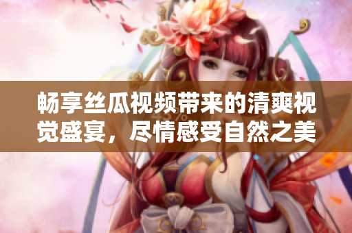 畅享丝瓜视频带来的清爽视觉盛宴，尽情感受自然之美