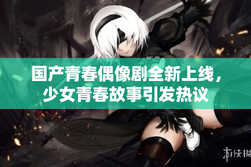 国产青春偶像剧全新上线，少女青春故事引发热议