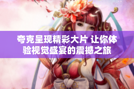 夸克呈现精彩大片 让你体验视觉盛宴的震撼之旅