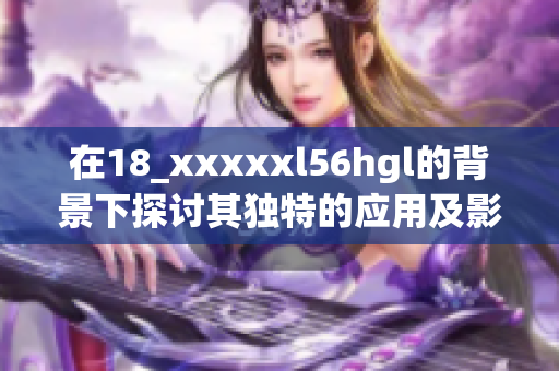 在18_xxxxxl56hgl的背景下探讨其独特的应用及影响