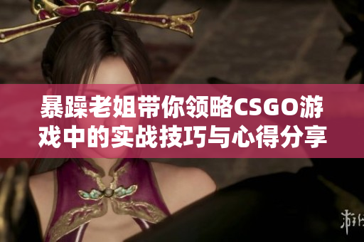 暴躁老姐带你领略CSGO游戏中的实战技巧与心得分享