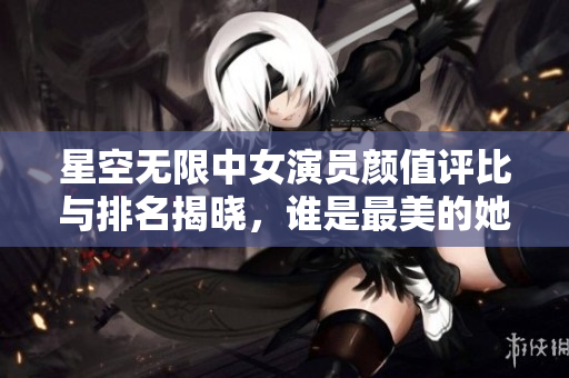 星空无限中女演员颜值评比与排名揭晓，谁是最美的她们