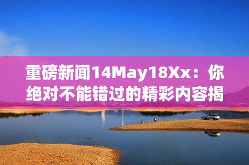 重磅新闻14May18Xx：你绝对不能错过的精彩内容揭秘
