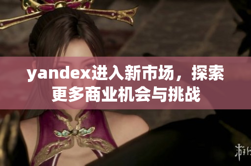 yandex进入新市场，探索更多商业机会与挑战