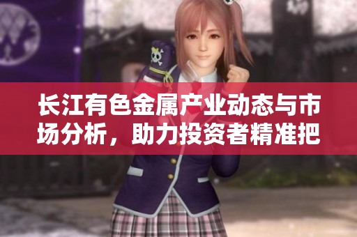 长江有色金属产业动态与市场分析，助力投资者精准把握机遇