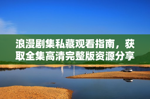浪漫剧集私藏观看指南，获取全集高清完整版资源分享