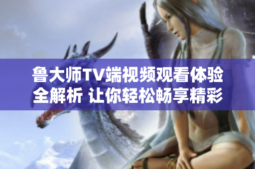鲁大师TV端视频观看体验全解析 让你轻松畅享精彩内容