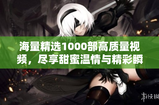 海量精选1000部高质量视频，尽享甜蜜温情与精彩瞬间