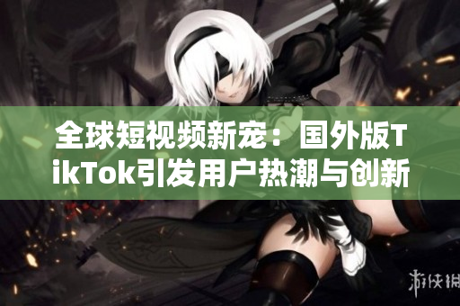全球短视频新宠：国外版TikTok引发用户热潮与创新潮流