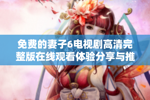 免费的妻子6电视剧高清完整版在线观看体验分享与推荐