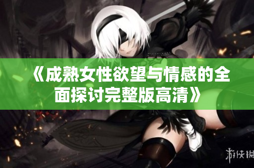 《成熟女性欲望与情感的全面探讨完整版高清》