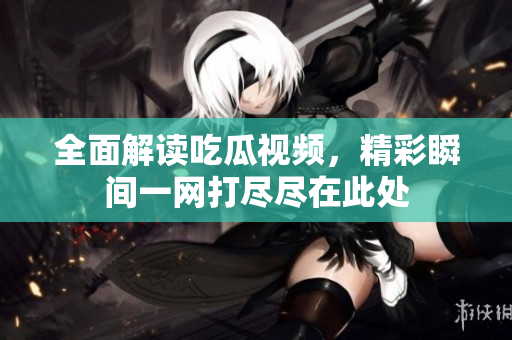全面解读吃瓜视频，精彩瞬间一网打尽尽在此处
