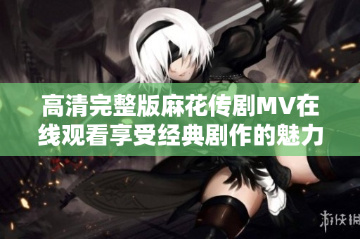 高清完整版麻花传剧MV在线观看享受经典剧作的魅力与精彩瞬间