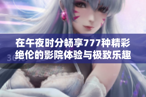 在午夜时分畅享777种精彩绝伦的影院体验与极致乐趣
