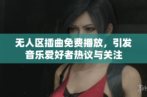 无人区插曲免费播放，引发音乐爱好者热议与关注