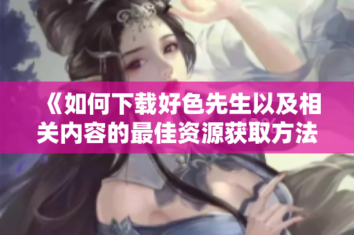《如何下载好色先生以及相关内容的最佳资源获取方法》