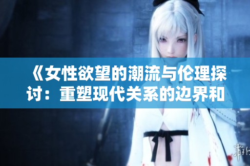 《女性欲望的潮流与伦理探讨：重塑现代关系的边界和价值》