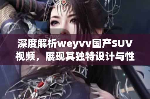 深度解析weyvv国产SUV视频，展现其独特设计与性能优势