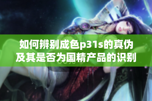 如何辨别成色p31s的真伪及其是否为国精产品的识别方法