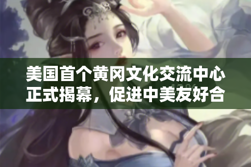 美国首个黄冈文化交流中心正式揭幕，促进中美友好合作新机遇