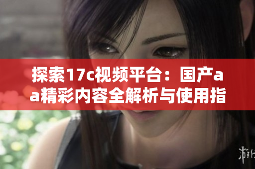 探索17c视频平台：国产aa精彩内容全解析与使用指南