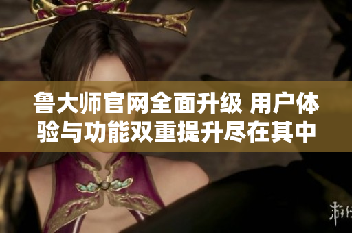 鲁大师官网全面升级 用户体验与功能双重提升尽在其中
