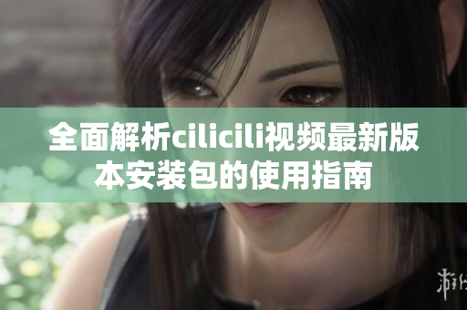 全面解析cilicili视频最新版本安装包的使用指南