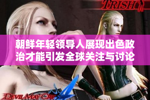 朝鲜年轻领导人展现出色政治才能引发全球关注与讨论
