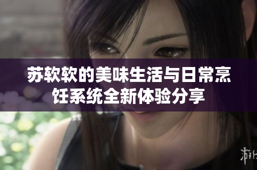苏软软的美味生活与日常烹饪系统全新体验分享