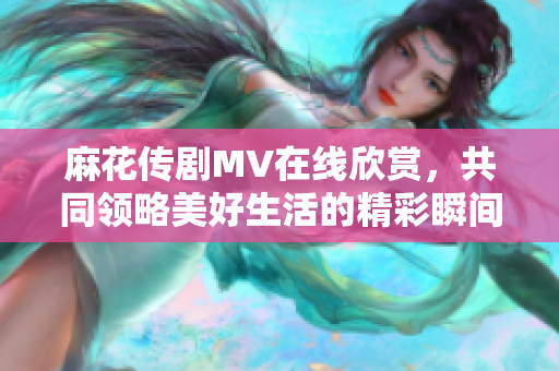麻花传剧MV在线欣赏，共同领略美好生活的精彩瞬间