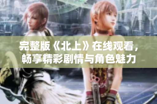 完整版《北上》在线观看，畅享精彩剧情与角色魅力