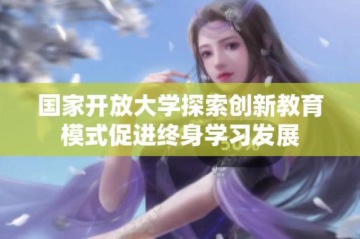 国家开放大学探索创新教育模式促进终身学习发展