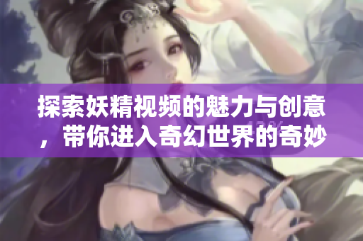 探索妖精视频的魅力与创意，带你进入奇幻世界的奇妙旅程