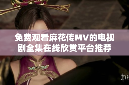 免费观看麻花传MV的电视剧全集在线欣赏平台推荐