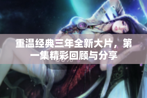 重温经典三年全新大片，第一集精彩回顾与分享