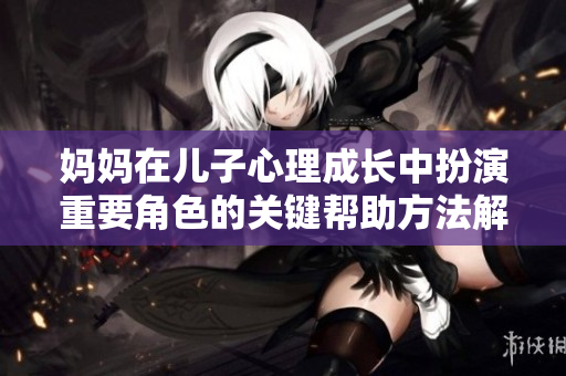 妈妈在儿子心理成长中扮演重要角色的关键帮助方法解析