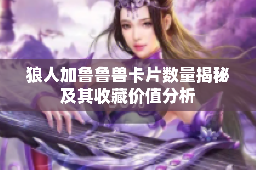 狼人加鲁鲁兽卡片数量揭秘及其收藏价值分析