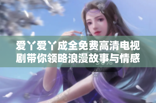 爱丫爱丫成全免费高清电视剧带你领略浪漫故事与情感纠葛